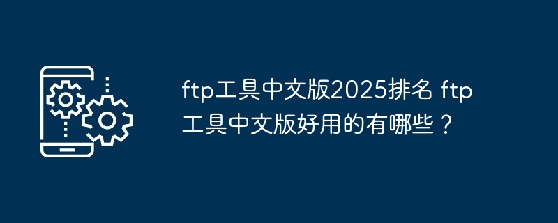 ftp工具中文版2025排名 ftp工具中文版好用的有哪些？-第1张图片-海印网