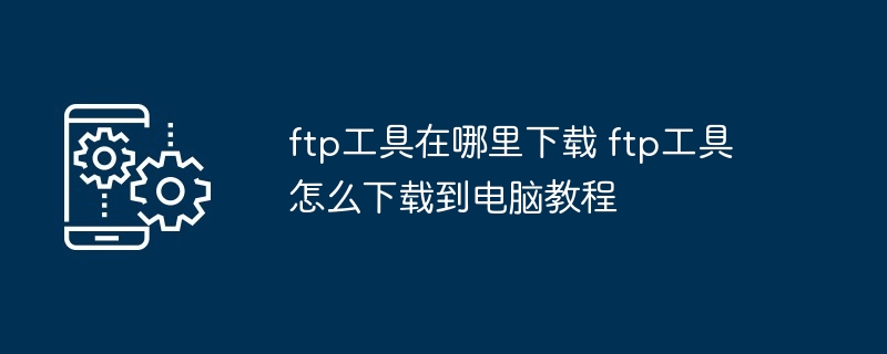 ftp工具在哪里下载 ftp工具怎么下载到电脑教程