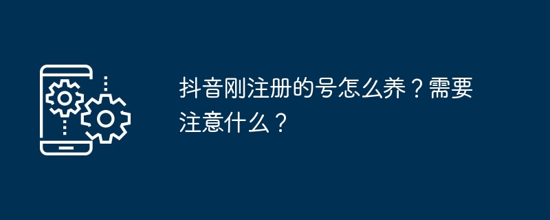 抖音刚注册的号怎么养？需要注意什么？