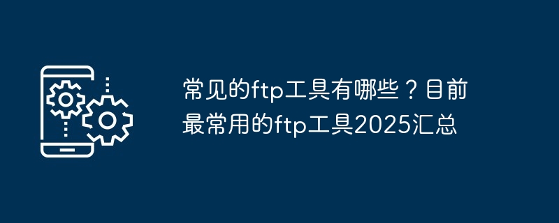 常见的ftp工具有哪些？目前最常用的ftp工具2025汇总-第1张图片-海印网