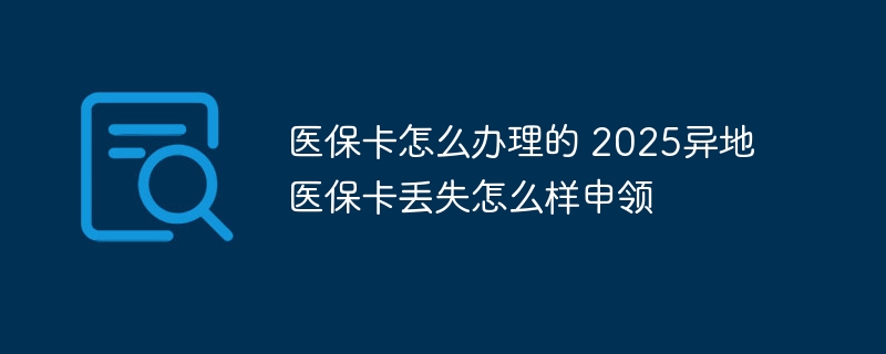 医保卡怎么办理的 2025异地医保卡丢失怎么样申领