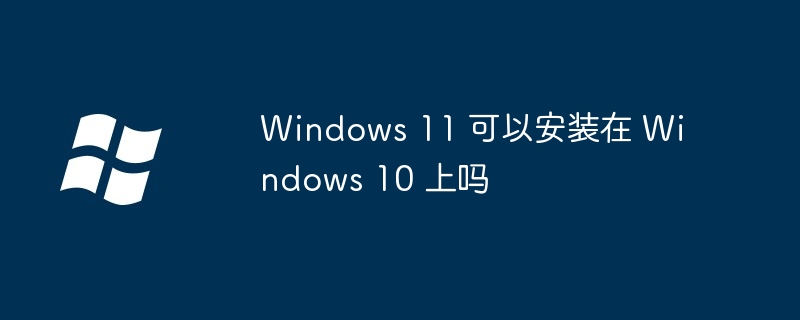 Windows 11 可以安装在 Windows 10 上吗