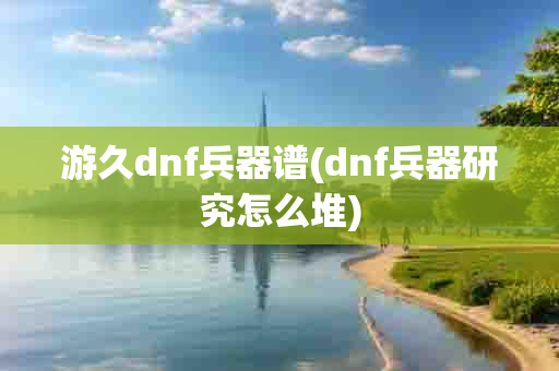 游久dnf兵器谱(dnf兵器研究怎么堆)