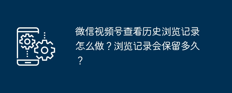 微信视频号查看历史浏览记录怎么做？浏览记录会保留多久？